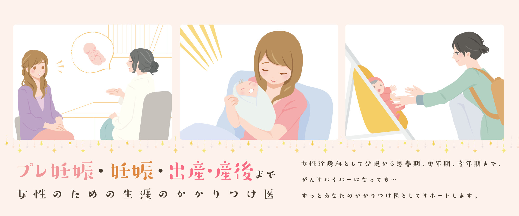プレ妊娠・妊娠・出産・産後まで女性のための生涯のかかりつけ医　女性診療科として分娩から思春期、更年期、老年期まで、がんサバイバーになっても…ずっとあなたのかかりつけ医としてサポートします。